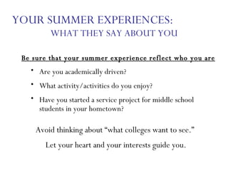 Be sure that your summer experience reflect who you are Are you academically driven? What activity/activities do you enjoy? Have you started a service project for middle school students in your hometown? YOUR SUMMER EXPERIENCES:  WHAT THEY SAY ABOUT YOU Avoid thinking about “what colleges want to see.”  Let your heart and your interests guide you. 
