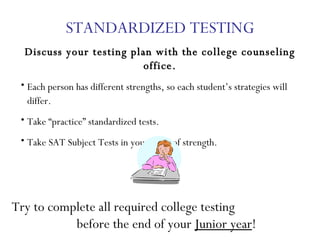 STANDARDIZED TESTING Discuss your testing plan with the college counseling office. Each person has different strengths, so each student’s strategies will differ.  Take “practice” standardized tests. Take SAT Subject Tests in your areas of strength. Try to complete all required college testing  before the end of your  Junior year ! 