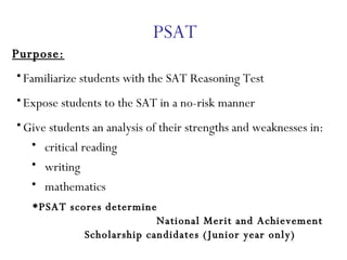 PSAT Purpose: Familiarize students with the SAT Reasoning Test Expose students to the SAT in a no-risk manner Give students an analysis of their strengths and weaknesses in: critical reading writing mathematics *PSAT scores determine  National Merit and Achievement Scholarship candidates (Junior year only)   