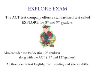 EXPLORE EXAM The ACT test company offers a standardized test called EXPLORE for 8 th  and 9 th  graders. Also consider the PLAN (for 10 th  graders)  along with the ACT (11 th  and 12 th  graders).  All three exams test English, math, reading and science skills. 