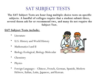 SAT SUBJECT TESTS The SAT Subject Tests are hour-long multiple choice tests on specific subjects. A handful of colleges require that a student submit three, several dozen ask for or recommend two, and many do not require the Subject Test. SAT Subject Tests include: Literature U.S. History and World History Mathematics I and II Biology-Ecological, Biology-Molecular Chemistry Physics Foreign Languages – Chinese, French, German, Spanish, Modern Hebrew, Italian, Latin, Japanese, and Korean. 