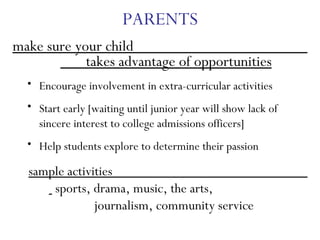 PARENTS make sure your child  takes advantage of opportunities Encourage involvement in extra-curricular activities Start early [waiting until junior year will show lack of sincere interest to college admissions officers] Help students explore to determine their passion sample activities  sports, drama, music, the arts,  journalism, community service 