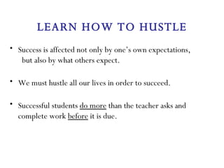 LEARN HOW TO HUSTLE Success is affected not only by one’s own expectations,  but also by what others expect. We must hustle all our lives in order to succeed. Successful students  do more  than the teacher asks and complete work  before  it is due. 
