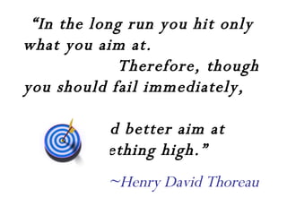 “ In the long run you hit only what you aim at.  Therefore, though you should fail immediately,  you had better aim at something high.” ~Henry David Thoreau 