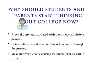 WHY SHOULD STUDENTS AND PARENTS START THINKING ABOUT COLLEGE NOW? Avoid the anxiety associated with the college admissions process. Gain confidence and remain calm as they move through the process. Make informed choices during freshman through senior years. 