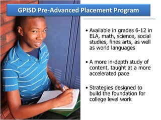 • Available in grades 6-12 in
ELA, math, science, social
studies, fines arts, as well
as world languages
• A more in-depth study of
content, taught at a more
accelerated pace
• Strategies designed to
build the foundation for
college level work
GPISD Pre-Advanced Placement Program
 
