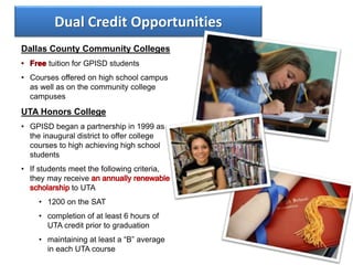 Dual Credit Opportunities
Dallas County Community Colleges
tuition for GPISD students
• Courses offered on high school campus
as well as on the community college
campuses
UTA Honors College
• GPISD began a partnership in 1999 as
the inaugural district to offer college
courses to high achieving high school
students
• If students meet the following criteria,
they may receive
to UTA
• 1200 on the SAT
• completion of at least 6 hours of
UTA credit prior to graduation
• maintaining at least a “B” average
in each UTA course
 