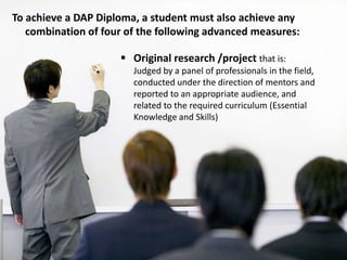 To achieve a DAP Diploma, a student must also achieve any
combination of four of the following advanced measures:
 Original research /project that is:
Judged by a panel of professionals in the field,
conducted under the direction of mentors and
reported to an appropriate audience, and
related to the required curriculum (Essential
Knowledge and Skills)
 