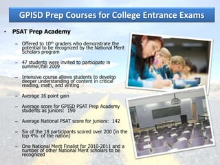 GPISD Prep Courses for College Entrance Exams
• PSAT Prep Academy
– Offered to 10th graders who demonstrate the
potential to be recognized by the National Merit
Scholars program
– 47 students were invited to participate in
summer/fall 2009
– Intensive course allows students to develop
deeper understanding of content in critical
reading, math, and writing
– Average 16 point gain
– Average score for GPISD PSAT Prep Academy
students as juniors: 190
– Average National PSAT score for juniors: 142
– Six of the 18 participants scored over 200 (in the
top 4% of the nation)
– One National Merit Finalist for 2010-2011 and a
number of other National Merit scholars to be
recognized
 