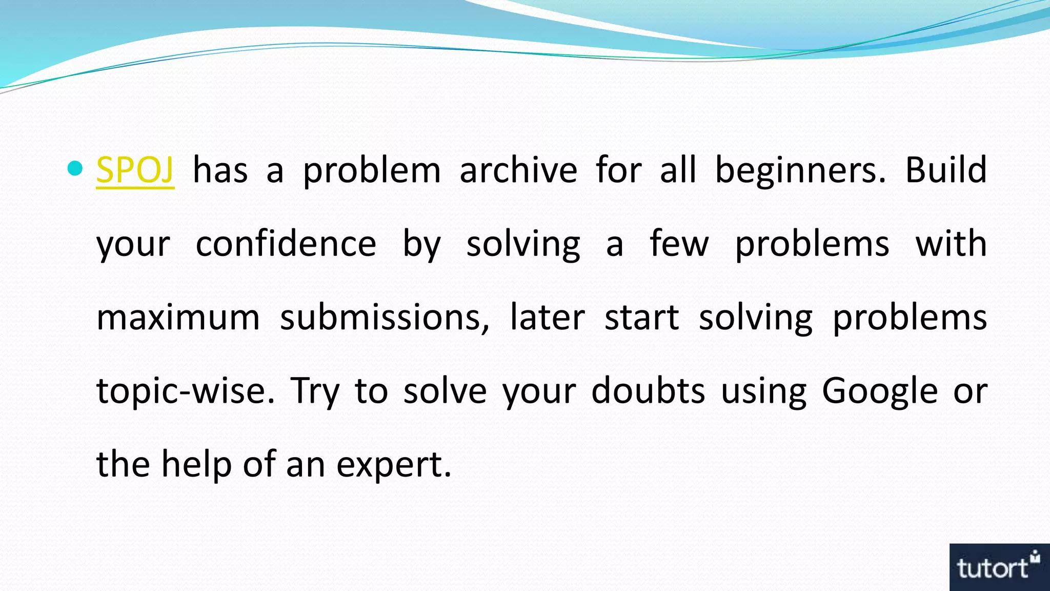  SPOJ has a problem archive for all beginners. Build
your confidence by solving a few problems with
maximum submissions, later start solving problems
topic-wise. Try to solve your doubts using Google or
the help of an expert.
 