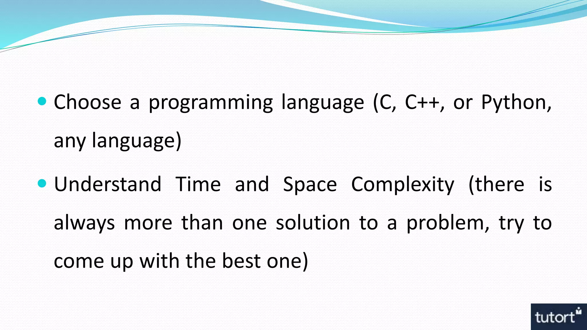  Choose a programming language (C, C++, or Python,
any language)
 Understand Time and Space Complexity (there is
always more than one solution to a problem, try to
come up with the best one)
 