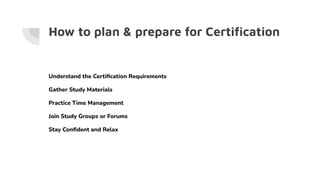 How to plan & prepare for Certiﬁcation
Understand the Certiﬁcation Requirements
Gather Study Materials
Practice Time Management
Join Study Groups or Forums
Stay Conﬁdent and Relax
 