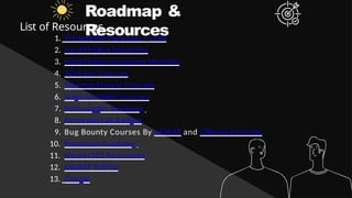 Roadmap &
Resources
List of Resources
1. TryHackMe Pathways + Labs
2. HackTheBox Machines
3. HackTheBox Academy Modules
4. TCM-Sec Courses
5. Tiberius Privesc Courses
6. Naga Sai Nikhil Courses
7. Portswigger Academy
8. PentesterLab Badges
9. Bug Bounty Courses By XSSRAT and Offensive Hunter
10. Pentester Academy
11. Hacker101 Resources
12. OWASP TOP10
13. Google
 
