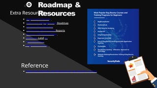 Roadmap &
Resources
Extra Resources
BugCrowd University
Nahamsec BB(BugBounty) Roadmap
Medium Blog Writeups
HackerOne BB Disclosed Reports
Zseano's BB Methodology
Pentester Land Bu
gBountyHunter
Intigriti Hackademy
Reference
https://securitytrails.com/blog/popular-bug-bounty-courses
 