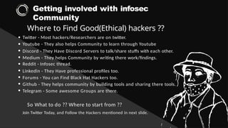 Getting involved with infosec
Community
Where to Find Good(Ethical) hackers ??
Twitter - Most hackers/Researchers are on twitter.
Youtube - They also helps Community to learn through Youtube
Discord - They Have Discord Servers to talk/share stuffs with each other.
Medium - They helps Community by writing there work/findings.
Reddit - Infosec thread.
Linkedin - They Have professional profiles too.
Forums - You can Find Black Hat Hackers too.
Github - They helps community by building tools and sharing there tools.
Telegram - Some awesome Groups are there.
So What to do ?? Where to start from ??
Join Twitter Today, and Follow the Hackers mentioned in next slide.
 