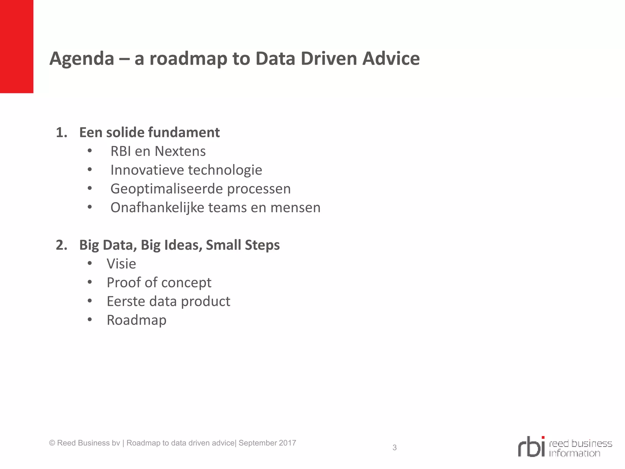 Agenda – a roadmap to Data Driven Advice
© Reed Business bv | Roadmap to data driven advice| September 2017
3
1. Een solide fundament
• RBI en Nextens
• Innovatieve technologie​
• Geoptimaliseerde processen​
• Onafhankelijke teams en mensen​
2. Big Data, Big Ideas, Small Steps​
• Visie
• Proof of concept
• Eerste data product
• Roadmap
 