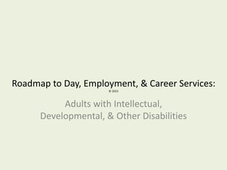 Roadmap to Day, Employment, & Career Services:
© 2015
Adults with Intellectual,
Developmental, & Other Disabilities
 