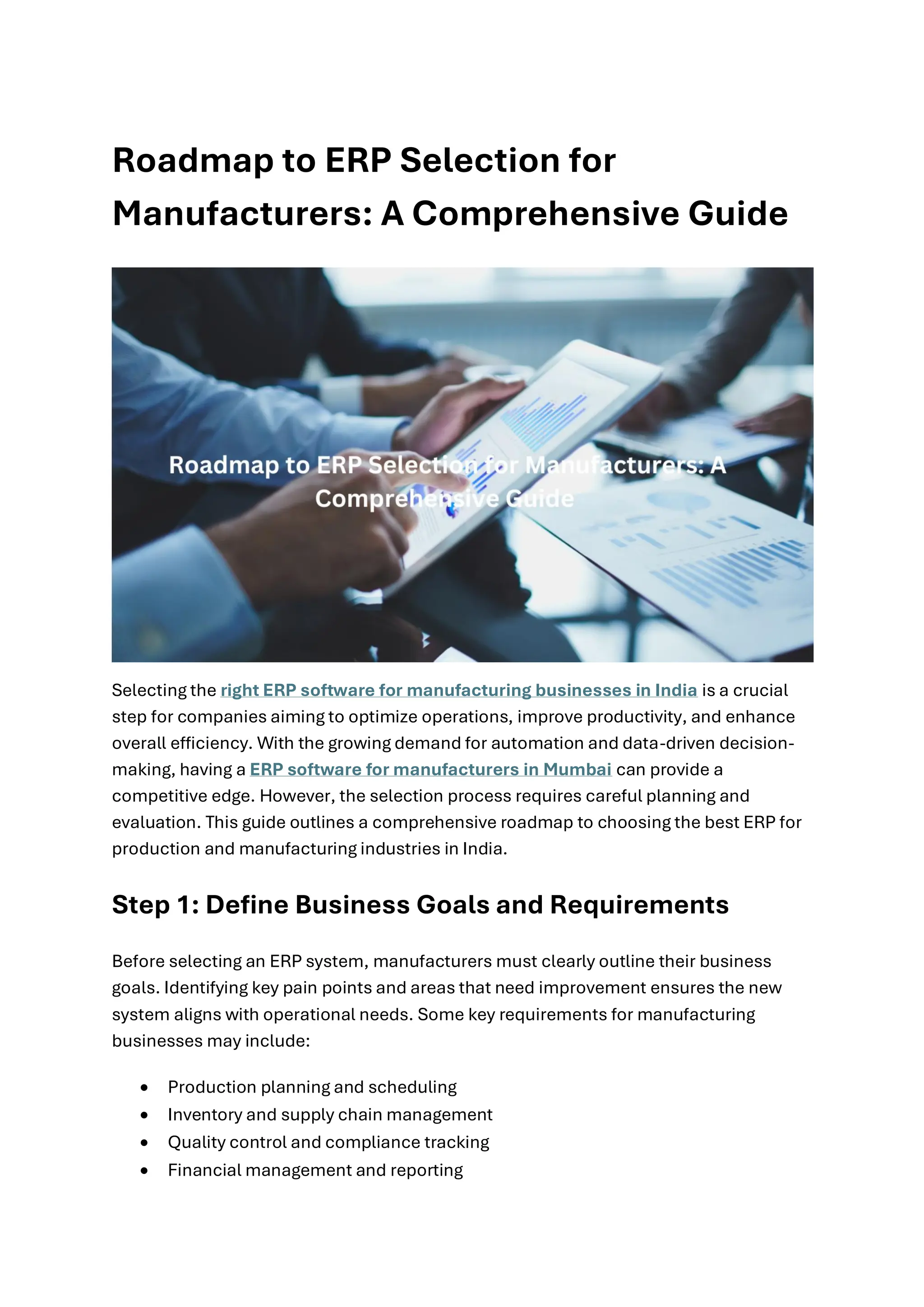 Roadmap to ERP Selection for
Manufacturers: A Comprehensive Guide
Selecting the right ERP software for manufacturing businesses in India is a crucial
step for companies aiming to optimize operations, improve productivity, and enhance
overall efficiency. With the growing demand for automation and data-driven decision-
making, having a ERP software for manufacturers in Mumbai can provide a
competitive edge. However, the selection process requires careful planning and
evaluation. This guide outlines a comprehensive roadmap to choosing the best ERP for
production and manufacturing industries in India.
Step 1: Define Business Goals and Requirements
Before selecting an ERP system, manufacturers must clearly outline their business
goals. Identifying key pain points and areas that need improvement ensures the new
system aligns with operational needs. Some key requirements for manufacturing
businesses may include:
• Production planning and scheduling
• Inventory and supply chain management
• Quality control and compliance tracking
• Financial management and reporting
 