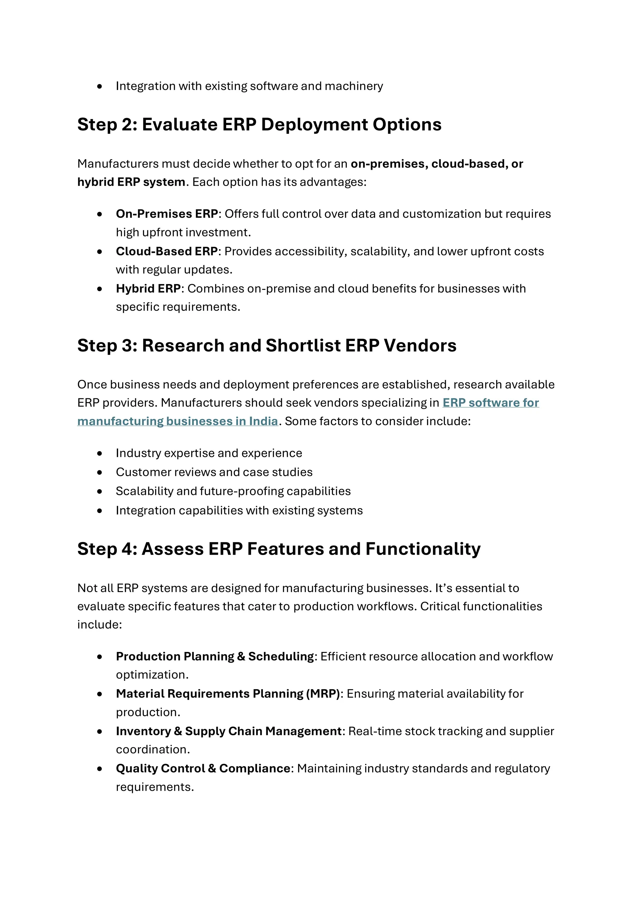 • Integration with existing software and machinery
Step 2: Evaluate ERP Deployment Options
Manufacturers must decide whether to opt for an on-premises, cloud-based, or
hybrid ERP system. Each option has its advantages:
• On-Premises ERP: Offers full control over data and customization but requires
high upfront investment.
• Cloud-Based ERP: Provides accessibility, scalability, and lower upfront costs
with regular updates.
• Hybrid ERP: Combines on-premise and cloud benefits for businesses with
specific requirements.
Step 3: Research and Shortlist ERP Vendors
Once business needs and deployment preferences are established, research available
ERP providers. Manufacturers should seek vendors specializing in ERP software for
manufacturing businesses in India. Some factors to consider include:
• Industry expertise and experience
• Customer reviews and case studies
• Scalability and future-proofing capabilities
• Integration capabilities with existing systems
Step 4: Assess ERP Features and Functionality
Not all ERP systems are designed for manufacturing businesses. It’s essential to
evaluate specific features that cater to production workflows. Critical functionalities
include:
• Production Planning & Scheduling: Efficient resource allocation and workflow
optimization.
• Material Requirements Planning (MRP): Ensuring material availability for
production.
• Inventory & Supply Chain Management: Real-time stock tracking and supplier
coordination.
• Quality Control & Compliance: Maintaining industry standards and regulatory
requirements.
 