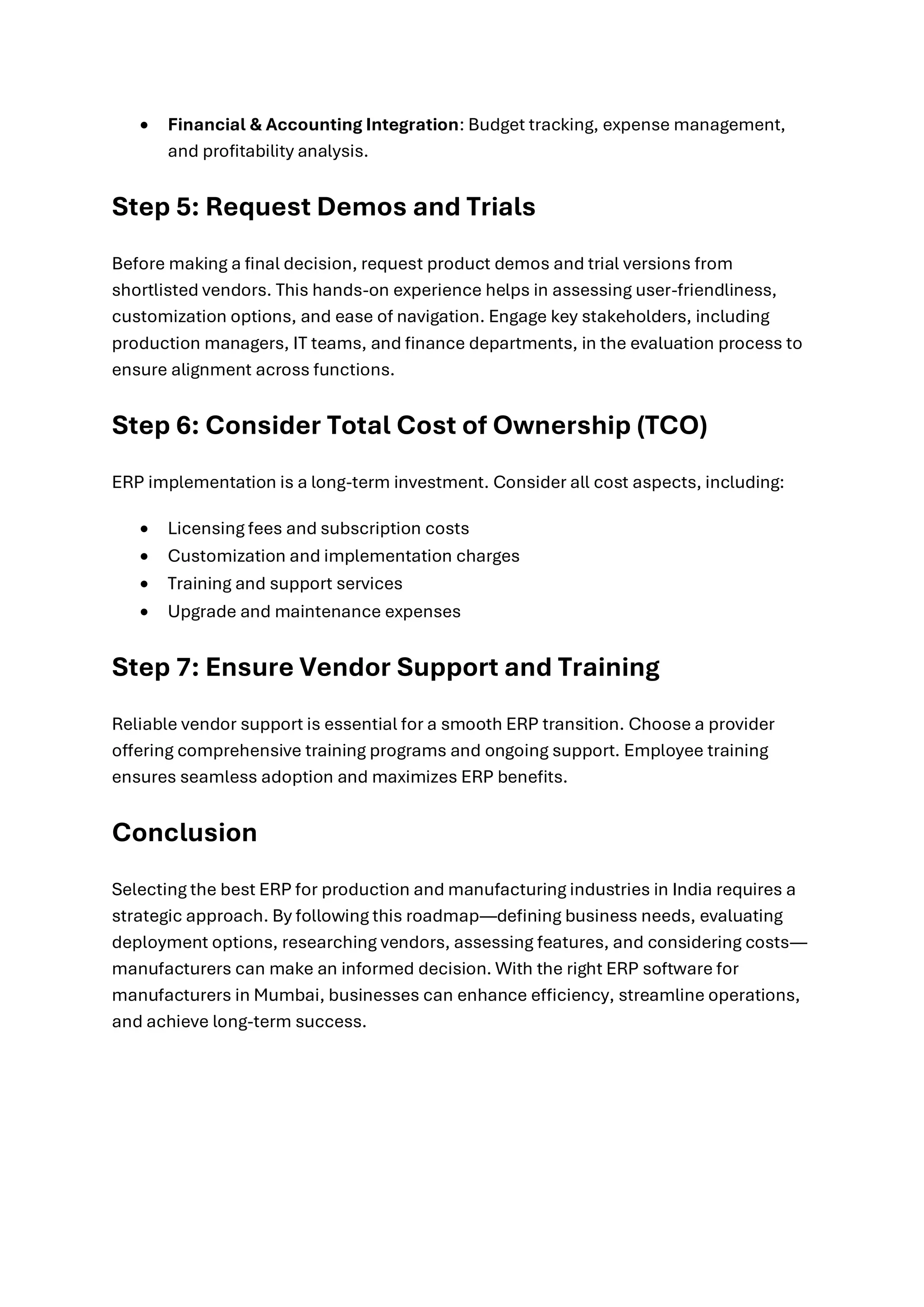 • Financial & Accounting Integration: Budget tracking, expense management,
and profitability analysis.
Step 5: Request Demos and Trials
Before making a final decision, request product demos and trial versions from
shortlisted vendors. This hands-on experience helps in assessing user-friendliness,
customization options, and ease of navigation. Engage key stakeholders, including
production managers, IT teams, and finance departments, in the evaluation process to
ensure alignment across functions.
Step 6: Consider Total Cost of Ownership (TCO)
ERP implementation is a long-term investment. Consider all cost aspects, including:
• Licensing fees and subscription costs
• Customization and implementation charges
• Training and support services
• Upgrade and maintenance expenses
Step 7: Ensure Vendor Support and Training
Reliable vendor support is essential for a smooth ERP transition. Choose a provider
offering comprehensive training programs and ongoing support. Employee training
ensures seamless adoption and maximizes ERP benefits.
Conclusion
Selecting the best ERP for production and manufacturing industries in India requires a
strategic approach. By following this roadmap—defining business needs, evaluating
deployment options, researching vendors, assessing features, and considering costs—
manufacturers can make an informed decision. With the right ERP software for
manufacturers in Mumbai, businesses can enhance efficiency, streamline operations,
and achieve long-term success.
 