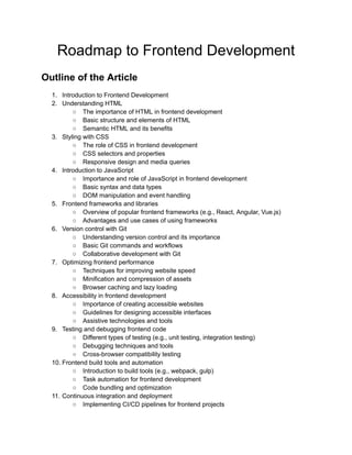 Roadmap to Frontend Development
Outline of the Article
1. Introduction to Frontend Development
2. Understanding HTML
○ The importance of HTML in frontend development
○ Basic structure and elements of HTML
○ Semantic HTML and its benefits
3. Styling with CSS
○ The role of CSS in frontend development
○ CSS selectors and properties
○ Responsive design and media queries
4. Introduction to JavaScript
○ Importance and role of JavaScript in frontend development
○ Basic syntax and data types
○ DOM manipulation and event handling
5. Frontend frameworks and libraries
○ Overview of popular frontend frameworks (e.g., React, Angular, Vue.js)
○ Advantages and use cases of using frameworks
6. Version control with Git
○ Understanding version control and its importance
○ Basic Git commands and workflows
○ Collaborative development with Git
7. Optimizing frontend performance
○ Techniques for improving website speed
○ Minification and compression of assets
○ Browser caching and lazy loading
8. Accessibility in frontend development
○ Importance of creating accessible websites
○ Guidelines for designing accessible interfaces
○ Assistive technologies and tools
9. Testing and debugging frontend code
○ Different types of testing (e.g., unit testing, integration testing)
○ Debugging techniques and tools
○ Cross-browser compatibility testing
10. Frontend build tools and automation
○ Introduction to build tools (e.g., webpack, gulp)
○ Task automation for frontend development
○ Code bundling and optimization
11. Continuous integration and deployment
○ Implementing CI/CD pipelines for frontend projects
 