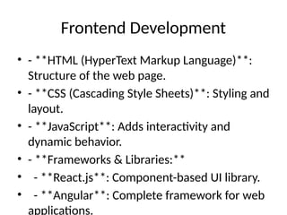 Frontend Development
• - **HTML (HyperText Markup Language)**:
Structure of the web page.
• - **CSS (Cascading Style Sheets)**: Styling and
layout.
• - **JavaScript**: Adds interactivity and
dynamic behavior.
• - **Frameworks & Libraries:**
• - **React.js**: Component-based UI library.
• - **Angular**: Complete framework for web
applications.
 