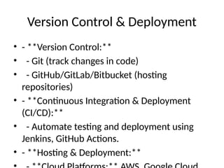 Version Control & Deployment
• - **Version Control:**
• - Git (track changes in code)
• - GitHub/GitLab/Bitbucket (hosting
repositories)
• - **Continuous Integration & Deployment
(CI/CD):**
• - Automate testing and deployment using
Jenkins, GitHub Actions.
• - **Hosting & Deployment:**
 