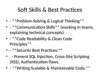 Soft Skills & Best Practices
• - **Problem-Solving & Logical Thinking**
• - **Communication Skills** (working in teams,
explaining technical concepts)
• - **Code Readability & Clean Code
Principles**
• - **Security Best Practices:**
• - Prevent SQL Injection, Cross-Site Scripting
(XSS), Authentication flaws.
• - **Writing Scalable & Maintainable Code.**
 