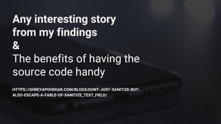 Any interesting story
from my findings
&
The benefits of having the
source code handy
HTTPS://SHREYAPOHEKAR.COM/BLOGS/DONT-JUST-SANITIZE-BUT-
ALSO-ESCAPE-A-FABLE-OF-SANITIZE_TEXT_FIELD/
 