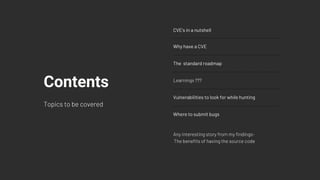 CVE's in a nutshell
Why have a CVE
The standard roadmap
Learnings ???
Vulnerabilities to look for while hunting
Where to submit bugs
Contents
Topics to be covered
Any interesting story from my findings-
The benefits of having the source code
 