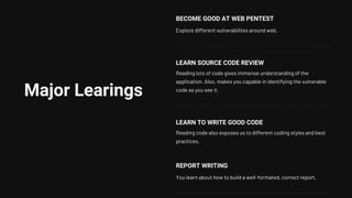 Major Learings
BECOME GOOD AT WEB PENTEST
Explore different vulnerabilites around web.
LEARN SOURCE CODE REVIEW
Reading lots of code gives immense understanding of the
application. Also, makes you capable in identifying the vulnerable
code as you see it.
LEARN TO WRITE GOOD CODE
Reading code also exposes us to different coding styles and best
practices.
REPORT WRITING
You learn about how to build a well-formated, correct report.
 