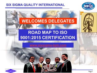 Copyright SSQI Page 1
WELCOMES DELEGATES
ROAD MAP TO ISO
9001:2015 CERTIFICATION
SIX SIGMA QUALITY INTERNATIONAL
www.sixsigma-tqm.com
 