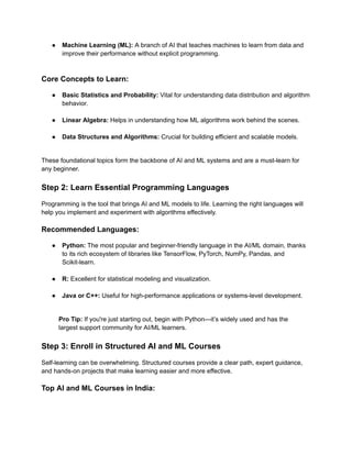 ●​ Machine Learning (ML): A branch of AI that teaches machines to learn from data and
improve their performance without explicit programming.​
Core Concepts to Learn:
●​ Basic Statistics and Probability: Vital for understanding data distribution and algorithm
behavior.​
●​ Linear Algebra: Helps in understanding how ML algorithms work behind the scenes.​
●​ Data Structures and Algorithms: Crucial for building efficient and scalable models.​
These foundational topics form the backbone of AI and ML systems and are a must-learn for
any beginner.
Step 2: Learn Essential Programming Languages
Programming is the tool that brings AI and ML models to life. Learning the right languages will
help you implement and experiment with algorithms effectively.
Recommended Languages:
●​ Python: The most popular and beginner-friendly language in the AI/ML domain, thanks
to its rich ecosystem of libraries like TensorFlow, PyTorch, NumPy, Pandas, and
Scikit-learn.​
●​ R: Excellent for statistical modeling and visualization.​
●​ Java or C++: Useful for high-performance applications or systems-level development.​
Pro Tip: If you're just starting out, begin with Python—it’s widely used and has the
largest support community for AI/ML learners.
Step 3: Enroll in Structured AI and ML Courses
Self-learning can be overwhelming. Structured courses provide a clear path, expert guidance,
and hands-on projects that make learning easier and more effective.
Top AI and ML Courses in India:
 