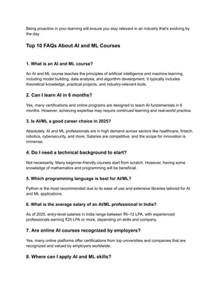 Being proactive in your learning will ensure you stay relevant in an industry that’s evolving by
the day.
Top 10 FAQs About AI and ML Courses
1. What is an AI and ML course?
An AI and ML course teaches the principles of artificial intelligence and machine learning,
including model building, data analysis, and algorithm development. It typically includes
theoretical knowledge, practical projects, and industry-relevant tools.
2. Can I learn AI in 6 months?
Yes, many certifications and online programs are designed to teach AI fundamentals in 6
months. However, achieving expertise may require continued learning and real-world practice.
3. Is AI/ML a good career choice in 2025?
Absolutely. AI and ML professionals are in high demand across sectors like healthcare, fintech,
robotics, cybersecurity, and more. Salaries are competitive, and the scope for innovation is
immense.
4. Do I need a technical background to start?
Not necessarily. Many beginner-friendly courses start from scratch. However, having some
knowledge of mathematics and programming will be beneficial.
5. Which programming language is best for AI/ML?
Python is the most recommended due to its ease of use and extensive libraries tailored for AI
and ML applications.
6. What is the average salary of an AI/ML professional in India?
As of 2025, entry-level salaries in India range between ₹6–12 LPA, with experienced
professionals earning ₹25 LPA or more, depending on skills and company.
7. Are online AI courses recognized by employers?
Yes, many online platforms offer certifications from top universities and companies that are
recognized and valued by employers worldwide.
8. Where can I apply AI and ML skills?
 