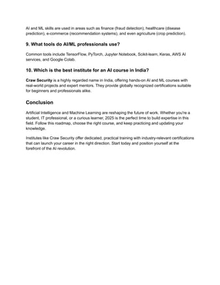 AI and ML skills are used in areas such as finance (fraud detection), healthcare (disease
prediction), e-commerce (recommendation systems), and even agriculture (crop prediction).
9. What tools do AI/ML professionals use?
Common tools include TensorFlow, PyTorch, Jupyter Notebook, Scikit-learn, Keras, AWS AI
services, and Google Colab.
10. Which is the best institute for an AI course in India?
Craw Security is a highly regarded name in India, offering hands-on AI and ML courses with
real-world projects and expert mentors. They provide globally recognized certifications suitable
for beginners and professionals alike.
Conclusion
Artificial Intelligence and Machine Learning are reshaping the future of work. Whether you're a
student, IT professional, or a curious learner, 2025 is the perfect time to build expertise in this
field. Follow this roadmap, choose the right course, and keep practicing and updating your
knowledge.
Institutes like Craw Security offer dedicated, practical training with industry-relevant certifications
that can launch your career in the right direction. Start today and position yourself at the
forefront of the AI revolution.
 