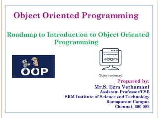 Object Oriented Programming
Roadmap to Introduction to Object Oriented
Programming
Prepared by,
Mr.S. Ezra Vethamani
Assistant Professor/CSE
SRM Institute of Science and Technology
Ramapuram Campus
Chennai- 600 089
 