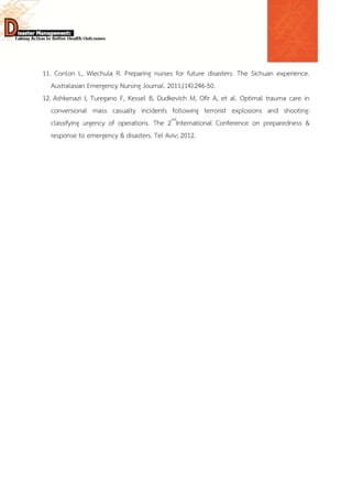  
 
 
11. Conlon L, Wiechula R. Preparing nurses for future disasters: The Sichuan experience.
Australasian Emergency Nursing Journal. 2011;(14):246-50.
12. Ashkenazi I, Turegano F, Kessel B, Dudkevich M, Ofir A, et al. Optimal trauma care in
conversional mass casualty incidents following terrorist explosions and shooting:
classifying urgency of operations. The 2nd
International Conference on preparedness &
response to emergency & disasters. Tel Aviv; 2012.
 
 