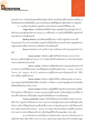  
 
 
แผนรองรับ MCS เวลาใดจะเริ่มอพยพเคลื่อนย้ายผู้ป่วย เมื่อไรควรจะเปิดบริเวณให้การดูแลรักษาเพิ่มเติม จะ
เริ่มเตรียมหน่วยประชาสัมพันธ์เมื่อไร และเวลาใดจะเริ่มเวลาปฏิบัติให้ดูแลรักษาผู้ป่วยในสถานการณ์ฉุกเฉิน3
1.3 การเตรียมการของทีมในการดูแลรักษา ควรกําหนดบทบาทและหน้าที่ให้ชัดเจน เช่น
Triage officer ควรเป็นศัลยแพทย์ที่เชี่ยวชาญในการดูแลผู้ป่วยวิกฤต ต้องอยู่ทางเข้า ER
เพื่อจําแนกประเภทผู้ประสบภัยจากความรุนแรง ณ นาทีที่ผ่านเข้า ER และส่งไปยังพื้นที่ที่ให้การดูแลรักษาที่
เหมาะสมกับอาการของผู้ประสบภัย
Medical director ควรเป็นศัลยแพทย์ที่มีประสบการณ์ในการดูแลรักษา สามารถให้
คําแนะนําและกํากับการทํางานของทีมในการดูแลรักษาให้เป็นไปด้วยความคล่องตัว มีอํานาจสูงสุดที่จะบอก
ว่าผู้ประสบภัยควรได้รับการรักษาใน ER หรือไปรับการรักษาที่หน่วยอื่น3
Nurse ควรแบ่งพยาบาล ER ออกเป็น 4 กลุ่ม ตามลักษณะการทํางานตามแผนรองรับ MCS
ดังนี้
Nurse number 1 เป็นพยาบาลผู้ทําหน้าที่ร่วมกับ Medical director ในการ
พิจารณาการเคลื่อนย้ายผู้ป่วยเก่าออกจาก ER ว่ารายใดควรรับไว้รักษาในโรงพยาบาล หรือรายใดจําเป็นต้อง
จําหน่าย โดยต้องรีบทําอย่างรวดเร็ว
Nurse number 2 เป็นพยาบาลผู้จัดเตรียมบุคคลากรและหมุนเวียนบุคคลากรที่
ทํางานใน ER ทําหน้าที่ให้คําแนะนําการช่วยชีวิตผู้ประสบภัยอุบัติภัยกลุ่มชน (Mass Casualty Advanced
Trauma Life Support; MC-ATLS) และทบทวนการปฏิบัติงานตามแนวทางในแผนรองรับ MCS ให้กับ
พยาบาลที่เข้ามาปฏิบัติงานใน ER
Nurse number 3 เป็นพยาบาลผู้ทําหน้าที่ในการเตรียมรถฉุกเฉิน (emergency
cart) และอุปกรณ์เครื่องมือให้พร้อมใช้ในการช่วยชีวิต การทําหัตถการ และรักษาดูแลผู้ประสบภัย โดยเตรียม
ให้พร้อมใช้พร้อมกันอย่างน้อย 2-4 ชุด
Nurse number 4 เป็นพยาบาลผู้ปฏิบัติให้การดูแลรักษาร่วมกับแพทย์ และทีมที่
ให้การดูแลรักษา ซึ่งขึ้นอยู่กับอาการและความรุนแรงของผู้ประสบภัย อาจต้องช่วยผู้ประสบภัยที่มีภาวะ
คุกคามชีวิต ชนิดเร่งด่วน หรือเป็นเพียงการดูแลด้านจิตใจให้คลายจากความตื่นตระหนก
Trauma coordinator nurse5
จะทําหน้าที่ประสานความร่วมมือกับ Medical director
เพื่อกํากับการดูแลรักษาให้เป็นไปตาม SOGs ประสานการส่งต่อผู้ป่วยไปตรวจรักษาต่อที่หอผู้ป่วยหรือ
โรงพยาบาลอื่นๆ ให้ข้อมูลกับญาติ และเมื่อเสร็จสิ้นจากสถานการณ์ฉุกเฉินและประกาศเลิกใช้แผนรองรับ
MCS จะต้องวางแผนร่วมกับ Medical director ในการสรุปการนําเสนอบทเรียนการปฏิบัติงานของหน่วย
ต่างๆ ระหว่างการประกาศใช้แผนรองรับ MCS เพื่อนําข้อมูลที่ได้ไปปรับปรุงและพัฒนา SOGs ต่อไป
พยาบาลยังคงมีบทบาทหน้าที่และความรับผิดชอบอื่นๆ เช่น พยาบาลหัวหน้าหน่วย ER
จะต้องบริหารโดยการยึดการจัดการ MCS ตาม SOGs และอํานวยความสะดวกในการทํางานของทีมการดูแล
 