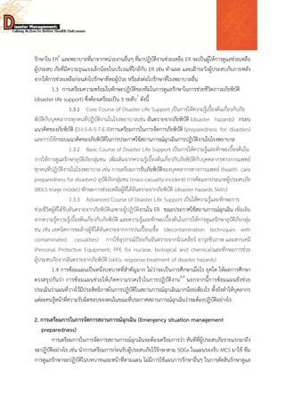  
 
 
รักษาใน ER6
และพยาบาลที่มาจากหน่วยงานอื่นๆ ที่มาปฏิบัติงานช่วยเหลือ ER จะเป็นผู้ให้การดูแลช่วยเหลือ
ผู้ประสบ ภัยที่มีความรุนแรงเล็กน้อยในบริเวณที่ใกล้กับ ER เช่น ทําแผล และเฝ้าระวังผู้ประสบภัยภายหลัง
จากให้การช่วยเหลือก่อนส่งไปรักษาที่หอผู้ป่วย หรือส่งต่อไปรักษาที่โรงพยาบาลอื่น
1.3 การเตรียมความพร้อมในทักษะปฏิบัติของทีมในการดูแลรักษาในการช่วยชีวิตภาวะภัยพิบัติ
(disaster life support) ซึ่งต้องเตรียมเป็น 3 ระดับ7
ดังนี้
1.3.1 Core Course of Disaster Life Support เป็นการให้ความรู้เบื้องต้นเกี่ยวกับภัย
พิบัติกับบุคคลากรทุกคนที่ปฏิบัติงานในโรงพยาบาลเช่น อันตรายจากภัยพิบัติ (disaster hazards) กรอบ
แนวคิดของภัยพิบัติ (D-I-S-A-S-T-E-R)การเตรียมการในการจัดการภัยพิบัติ (preparedness for disasters)
และการใช้กรอบแนวคิดของภัยพิบัติในการประกาศใช้สถานการณ์ฉุกเฉินการปฏิบัติงานในโรงพยาบาล
1.3.2 Basic Course of Disaster Life Support เป็นการให้ความรู้และทักษะเบื้องต้นใน
การให้การดูแลรักษาอุบัติภัยกลุ่มชน เพิ่มเติมจากความรู้เบื้องต้นเกี่ยวกับภัยพิบัติกับบุคคลากรทางการแพทย์
ทุกคนที่ปฏิบัติงานในโรงพยาบาล เช่น การเตรียมการรับภัยพิบัติของบุคคลากรทางการแพทย์ (health care
preparedness for disasters) อุบัติภัยกลุ่มชน (mass-casualty-incident) การคัดแยกประเภทผู้ประสบภัย
(BDLS triage model) ทักษะการช่วยเหลือผู้ที่ได้อันตรายจากภัยพิบัติ (disaster hazards Skills)
1.3.3 Advanced Course of Disaster Life Support เป็นให้ความรู้และทักษะการ
ช่วยชีวิตผู้ที่ได้รับอันตรายจากภัยพิบัติเฉพาะผู้ปฏิบัติงานใน ER ขณะประกาศใช้สถานการณ์ฉุกเฉิน เพิ่มเติม
จากความรู้ความรู้เบื้องต้นเกี่ยวกับภัยพิบัติ และความรู้และทักษะเบื้องต้นในการให้การดูแลรักษาอุบัติภัยกลุ่ม
ชน เช่น เทคนิคการชะล้างผู้ที่ได้อันตรายจากการปนเปื้อนเชื้อ (decontamination techniques with
contaminated casualties) การใช้อุปกรณ์ป้องกันอันตรายจากนิวเคลียร์ อาวุธชีวภาพ และสารเคมี
(Personal Protective Equipment; PPE for nuclear, biological and chemical)และทักษะการช่วย
ผู้ประสบภัยจากอันตรายจากภัยพิบัติ (skills: response-treatment of disaster hazards)
1.4 การซ้อมแผนเป็นหนึ่งบทบาทที่สําคัญมาก ไม่ว่าจะเป็นการศึกษาเมื่อไร ยุคใด ให้ผลการศึกษา
ตรงสรุปกันว่า การซ้อมแผนช่วยให้เกิดความรวดเร็วในการปฏิบัติงาน8,9
นอกจากนี้การซ้อมแผนยังช่วย
ประเมินว่าแผนที่วางไว้มีประสิทธิภาพในการปฏิบัติในสถานการณ์ฉุกเฉินมากน้อยเพียงไร ทั้งยังทําให้บุคลากร
แต่ละคนรู้หน้าที่ความรับผิดชอบของตนในขณะที่ประกาศสถานการณ์ฉุกเฉินว่าจะต้องปฏิบัติอย่างไร
2. การเตรียมการในการจัดการสถานการณ์ฉุกเฉิน (Emergency situation management
preparedness)
การเตรียมการในการจัดการสถานการณ์ฉุกเฉินจะต้องเตรียมการว่า ทันทีที่ผู้ประสบภัยรายแรกมาถึง
จะปฏิบัติอย่างไร เช่น นําการเตรียมการก่อนรับผู้ประสบภัยไว้รักษาตาม SOGs ในแผนรองรับ MCS มาใช้ ทีม
การดูแลรักษาจะปฏิบัติในบทบาทและหน้าที่ตามแผน ไม่มีการใช้แผนการรักษาอื่นๆ ในการตัดสินรักษาดูแล
 