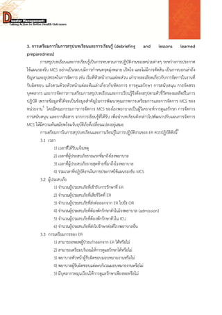  
 
 
3. การเตรียมการในการสรุปบทเรียนและการเรียนรู้ (debriefing and lessons learned
preparedness)
การสรุปบทเรียนและการเรียนรู้เป็นการทบทวนการปฏิบัติงานของหน่วยต่างๆ ระหว่างการประกาศ
ใช้แผนรองรับ MCS อย่างเป็นระบบมีการกําหนดจุดมุ่งหมาย เปิดใจ และไม่มีการตัดสิน เป็นการบอกเล่าถึง
ปัญหาและอุปสรรคในการจัดการ เช่น เริ่มที่หัวหน้างานแต่ละส่วน เล่ารายละเอียดเกี่ยวกับการจัดการในงานที่
รับผิดชอบ แล้วตามด้วยหัวหน้าแต่ละทีมเล่าเกี่ยวกับหัตถการ การดูแลรักษา การสนับสนุน การจัดสรร
บุคคลากร และการจัดการการเตรียมการสรุปบทเรียนและการเรียนรู้จึงต้องสรุปตามตัวชี้วัดของผลลัพธ์ในการ
ปฏิบัติ เพราะข้อมูลที่ได้จะเป็นข้อมูลสําคัญในการพัฒนาคุณภาพการเตรียมการและการจัดการ MCS ของ
หน่วยงาน4
โดยมีคณะกรรมการการจัดการ MCS ของโรงพยาบาลเป็นผู้วิเคราะห์การดูแลรักษา การจัดการ
การสนับสนุน และการสื่อสาร จากการเรียนรู้ที่ได้รับ เพื่อนําบทเรียนดังกล่าวไปพัฒนาปรับแผนการจัดการ
MCS ให้มีความทันสมัยพร้อมรับอุบัติภัยที่เปลี่ยนแปลงอยู่เสมอ
การเตรียมการในการสรุปบทเรียนและการเรียนรู้ในการปฏิบัติงานของ ER ควรปฏิบัติดังนี้4
3.1 เวลา
1) เวลาที่ได้รับแจ้งเหตุ
2) เวลาที่ผู้ประสบภัยรายแรกที่มาถึงโรงพยาบาล
3) เวลาที่ผู้ประสบภัยรายสุดท้ายที่มาถึงโรงพยาบาล
4) รวมเวลาที่ปฏิบัติงานในการประกาศใช้แผนรองรับ MCS
3.2 ผู้ประสบภัย
1) จํานวนผู้ประสบภัยที่เข้ารับการรักษาทึ่ ER
2) จํานวนผู้ประสบภัยที่เสียชีวิตที่ ER
3) จํานวนผู้ประสบภัยที่ส่งต่อออกจาก ER ไปยัง OR
4) จํานวนผู้ประสบภัยที่ต้องพักรักษาตัวในโรงพยาบาล (admission)
5) จํานวนผู้ประสบภัยที่ต้องพักรักษาตัวใน ICU
6) จํานวนผู้ประสบภัยที่ส่งไปรักษาต่อที่โรงพยาบาลอื่น
3.3 การเตรียมการของ ER
1) สามารถอพยพผู้ป่วยเก่าออกจาก ER ได้หรือไม่
2) สามารถเตรียมบริเวณให้การดูแลรักษาได้หรือไม่
3) พยาบาลหัวหน้าผู้รับผิดชอบมอบหมายงานหรือไม่
4) พยาบาลผู้รับผิดชอบแต่ละบริเวณมอบหมายงานหรือไม่
5) มีบุคลากรหมุนเวียนให้การดูแลรักษาเพียงพอหรือไม่
 