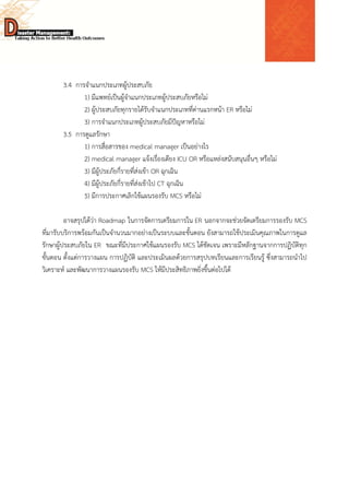  
 
 
3.4 การจําแนกประเภทผู้ประสบภัย
1) มีแพทย์เป็นผู้จําแนกประเภทผู้ประสบภัยหรือไม่
2) ผู้ประสบภัยทุกรายได้รับจําแนกประเภทที่ด่านแรกหน้า ER หรือไม่
3) การจําแนกประเภทผู้ประสบภัยมีปัญหาหรือไม่
3.5 การดูแลรักษา
1) การสื่อสารของ medical manager เป็นอย่างไร
2) medical manager แจ้งเรื่องเตียง ICU OR หรือแหล่งสนับสนุนอื่นๆ หรือไม่
3) มีผู้ประภัยกี่รายที่ส่งเข้า OR ฉุกเฉิน
4) มีผู้ประภัยกี่รายที่ส่งเข้าไป CT ฉุกเฉิน
5) มีการประกาศเลิกใช้แผนรองรับ MCS หรือไม่
อาจสรุปได้ว่า Roadmap ในการจัดการเตรียมการใน ER นอกจากจะช่วยจัดเตรียมการรองรับ MCS
ที่มารับบริการพร้อมกันเป็นจํานวนมากอย่างเป็นระบบและขั้นตอน ยังสามารถใช้ประเมินคุณภาพในการดูแล
รักษาผู้ประสบภัยใน ER ขณะที่มีประกาศใช้แผนรองรับ MCS ได้ชัดเจน เพราะมีหลักฐานจากการปฏิบัติทุก
ขั้นตอน ตั้งแต่การวางแผน การปฏิบัติ และประเมินผลด้วยการสรุปบทเรียนและการเรียนรู้ ซึ่งสามารถนําไป
วิเคราะห์ และพัฒนาการวางแผนรองรับ MCS ให้มีประสิทธิภาพยิ่งขึ้นต่อไปได้
 