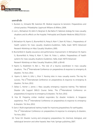  
 
 
เอกสารอ้างอิง
1. Burstein JL, Schwartz RB, Swienton RE. Medical response to terrorism. Preparedness and
clinical practice. Philadelphia: Lippincott Williams & Wilkins; 2004.
2. Levi L, Michaelson M, Admi H, Bergman D, Bar-Nahor R. National strategy for mass casualty
situations and its effects on the hospital. Prehospital and Disaster Medicine 2002;17(1):12–
6.
3. Michaelson M, Hyams G, Blumenfeld A, Peleg K, Klein Y, Stein M, Poles L. Preparedness of
health systems for mass casualty situations–Guidelines. Haifa, Israel: NATO Advanced
Research Workshop on Mass Casualty Situations; 2005.
4. Blumenfeld A. Quality assurance and performance improvement. In Michaelson M, Hyams
G, Blumenfeld A, Peleg K, Klein Y, Stein M, Poles L, editors. Preparedness of health
systems for mass casualty situations–Guidelines. Haifa, Israel: NATO Advanced
Research Workshop on Mass Casualty Situations; 2005. p.58–60.
5 Hyams G, Kradshtein H, Ben L. The role of a trauma coordinator in mass casualty
situations. The 2nd
Internationak Conference on preparedness & response to emergency &
disasters. Tel Aviv; 2012.
6 Hyams G, Admi H, Utilz L, Eilon Y. Nursing roles in mass casualty events: The key for
success. The 2nd
Internationak Conference on preparedness & response to emergency &
disasters. Tel Aviv; 2012.
7. Dallas C, Horner J, James J. Mass casualty emergency response training: The National
Disaster Life Support (NDLS) Course Series. The 2nd
International Conference on
preparedness & response to emergency & disasters. Tel Aviv; 2012.
8. Hoe W. Preparing civilian medical responders for disaster incidents: A Singapore
experience. The 2nd
International Conference on preparedness & response to emergency
& disasters. Tel Aviv; 2012.
9. Gens I. Multi-organizational training model for improving preparedness for earthquakes.
The 2nd
International Conference on preparedness & response to emergency & disasters.
Tel Aviv; 2012.
10. Tener GV. Disaster nursing and emergency preparedness for chemical, biological, and
radiological terrorism and other hazards. New York: Springer publishing; 2007.
 
