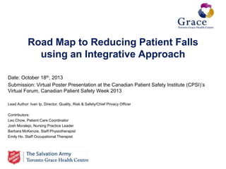 Road Map to Reducing Patient Falls
using an Integrative Approach
Date: October 18th, 2013
Submission: Virtual Poster Presentation at the Canadian Patient Safety Institute (CPSI)’s
Virtual Forum, Canadian Patient Safety Week 2013
Lead Author: Ivan Ip, Director, Quality, Risk & Safety/Chief Privacy Officer
Contributors:
Leo Chow, Patient Care Coordinator
Josh Moralejo, Nursing Practice Leader
Barbara McKenzie, Staff Physiotherapist
Emily Ho, Staff Occupational Therapist

 