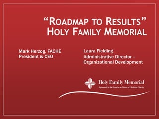“ROADMAP TO RESULTS”
           HOLY FAMILY MEMORIAL
Mark Herzog, FACHE   Laura Fielding
President & CEO      Administrative Director –
                     Organizational Development
 