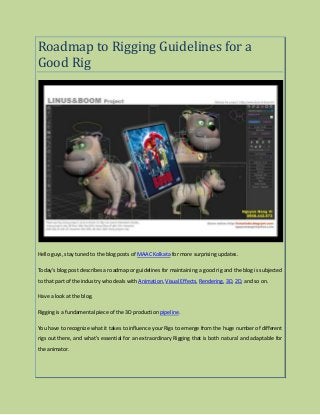 Roadmap to Rigging Guidelines for a
Good Rig
Hello guys, stay tuned to the blog posts of MAAC Kolkata for more surprising updates.
Today's blog post describes a roadmap or guidelines for maintaining a good rig and the blog is subjected
to that part of the industry who deals with Animation, Visual Effects, Rendering, 3D, 2D, and so on.
Have a look at the blog.
Rigging is a fundamental piece of the 3D production pipeline.
You have to recognize what it takes to influence your Rigs to emerge from the huge number of different
rigs out there, and what's essential for an extraordinary Rigging that is both natural and adaptable for
the animator.
 