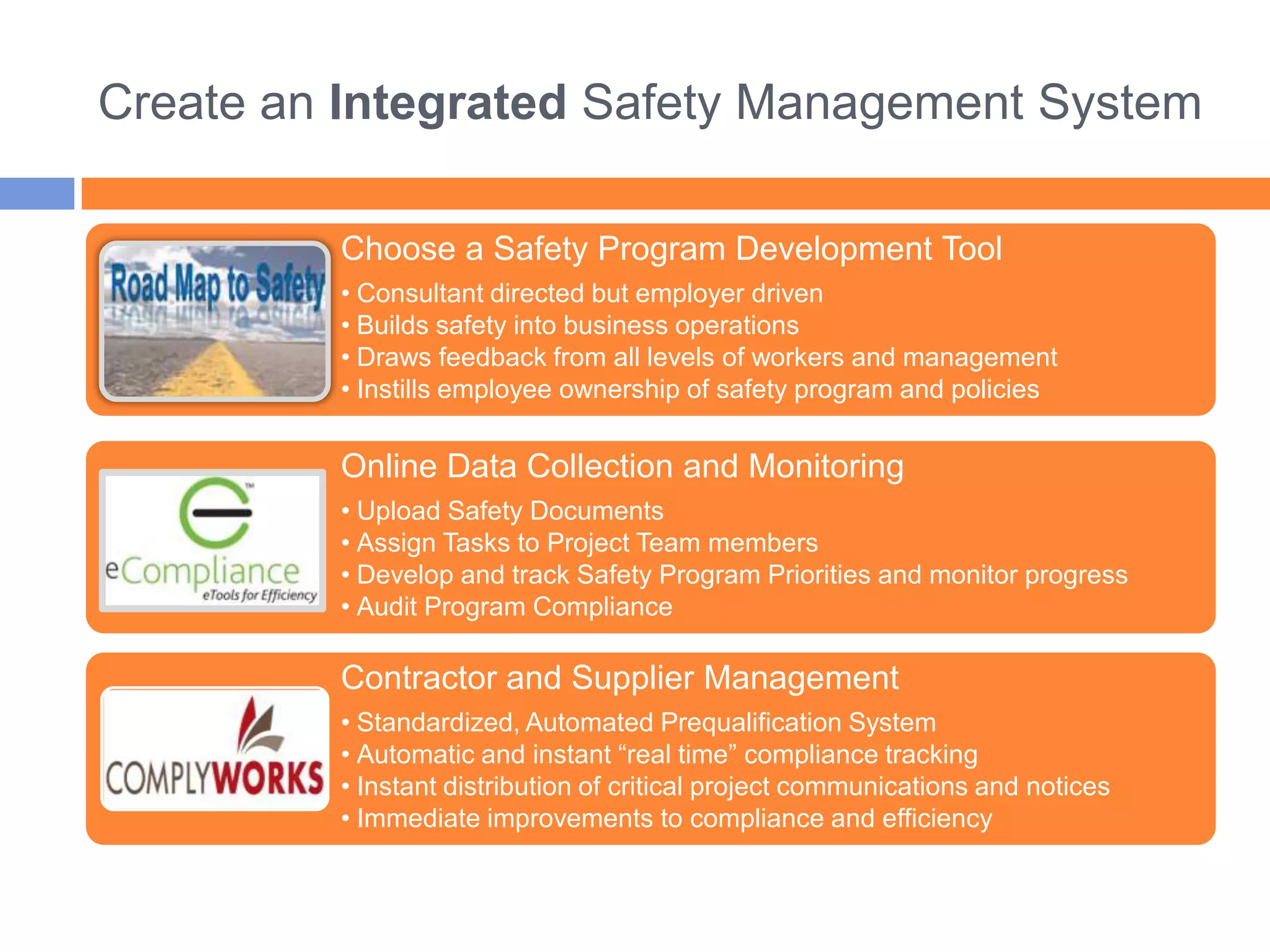Create an Integrated Safety Management System

         Choose a Safety Program Development Tool
         • Consultant directed but employer driven
         • Builds safety into business operations
         • Draws feedback from all levels of workers and management
         • Instills employee ownership of safety program and policies


         Online Data Collection and Monitoring
         • Upload Safety Documents
         • Assign Tasks to Project Team members
         • Develop and track Safety Program Priorities and monitor progress
         • Audit Program Compliance

         Contractor and Supplier Management
         • Standardized, Automated Prequalification System
         • Automatic and instant “real time” compliance tracking
         • Instant distribution of critical project communications and notices
         • Immediate improvements to compliance and efficiency
 
