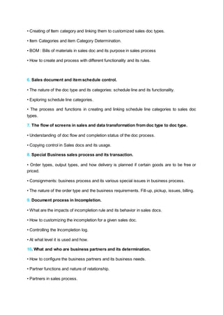 • Creating of Item category and linking them to customized sales doc types.
• Item Categories and item Category Determination.
• BOM : Bills of materials in sales doc and its purpose in sales process
• How to create and process with different functionality and its rules.
6. Sales document and item schedule control.
• The nature of the doc type and its categories: schedule line and its functionality.
• Exploring schedule line categories.
• The process and functions in creating and linking schedule line categories to sales doc
types.
7. The flow of screens in sales and data transformation from doc type to doc type.
• Understanding of doc flow and completion status of the doc process.
• Copying control in Sales docs and its usage.
8. Special Business sales process and its transaction.
• Order types, output types, and how delivery is planned if certain goods are to be free or
priced.
• Consignments: business process and its various special issues in business process.
• The nature of the order type and the business requirements. Fill-up, pickup, issues, billing.
9. Document process in Incompletion.
• What are the impacts of incompletion rule and its behavior in sales docs.
• How to customizing the incompletion for a given sales doc.
• Controlling the Incompletion log.
• At what level it is used and how.
10. What and who are business partners and its determination.
• How to configure the business partners and its business needs.
• Partner functions and nature of relationship.
• Partners in sales process.
 