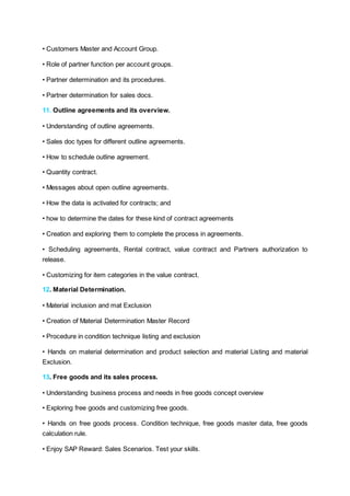 • Customers Master and Account Group.
• Role of partner function per account groups.
• Partner determination and its procedures.
• Partner determination for sales docs.
11. Outline agreements and its overview.
• Understanding of outline agreements.
• Sales doc types for different outline agreements.
• How to schedule outline agreement.
• Quantity contract.
• Messages about open outline agreements.
• How the data is activated for contracts; and
• how to determine the dates for these kind of contract agreements
• Creation and exploring them to complete the process in agreements.
• Scheduling agreements, Rental contract, value contract and Partners authorization to
release.
• Customizing for item categories in the value contract.
12. Material Determination.
• Material inclusion and mat Exclusion
• Creation of Material Determination Master Record
• Procedure in condition technique listing and exclusion
• Hands on material determination and product selection and material Listing and material
Exclusion.
13. Free goods and its sales process.
• Understanding business process and needs in free goods concept overview
• Exploring free goods and customizing free goods.
• Hands on free goods process. Condition technique, free goods master data, free goods
calculation rule.
• Enjoy SAP Reward: Sales Scenarios. Test your skills.
 
