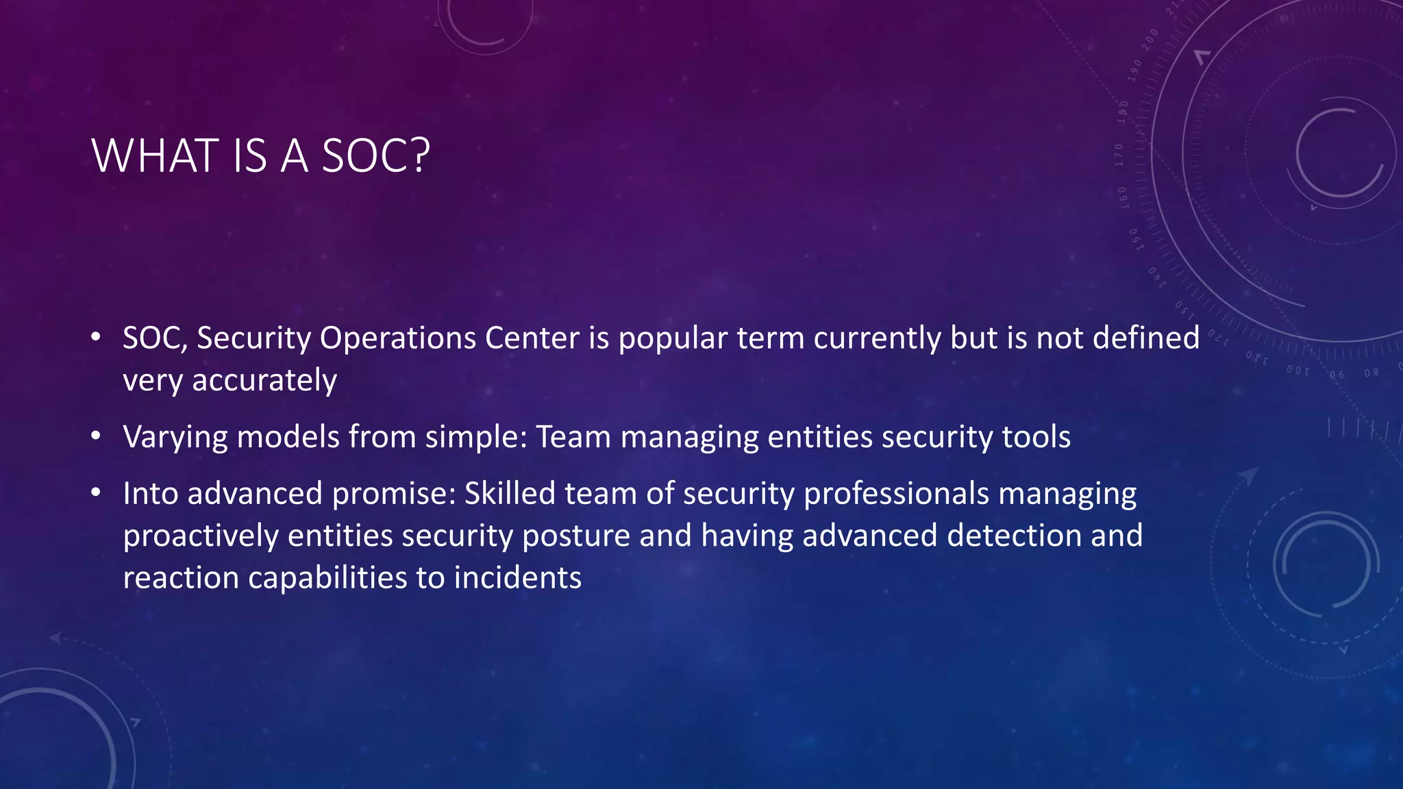 WHAT IS A SOC?
• SOC, Security Operations Center is popular term currently but is not defined
very accurately
• Varying models from simple: Team managing entities security tools
• Into advanced promise: Skilled team of security professionals managing
proactively entities security posture and having advanced detection and
reaction capabilities to incidents
 