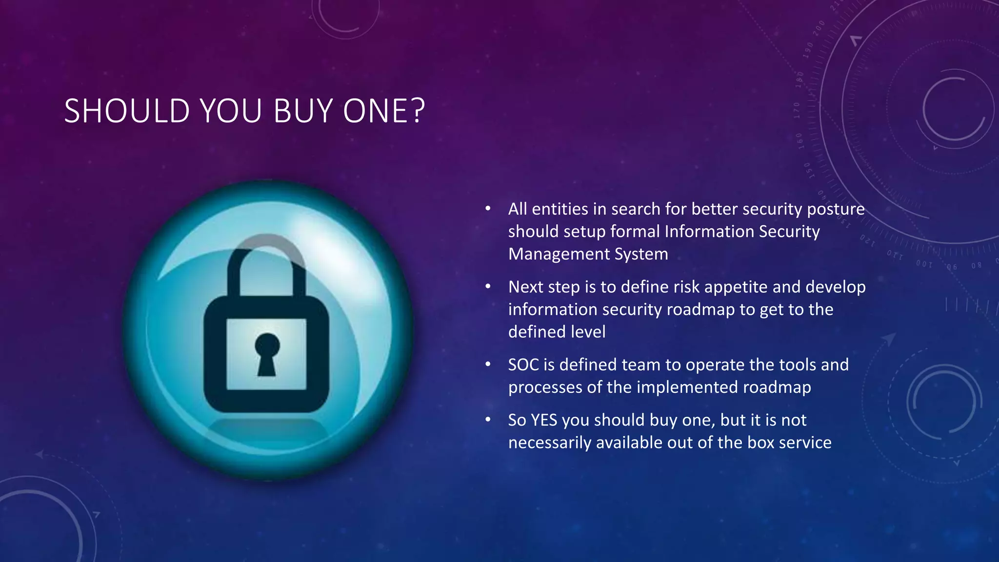 SHOULD YOU BUY ONE?
• All entities in search for better security posture
should setup formal Information Security
Management System
• Next step is to define risk appetite and develop
information security roadmap to get to the
defined level
• SOC is defined team to operate the tools and
processes of the implemented roadmap
• So YES you should buy one, but it is not
necessarily available out of the box service
 